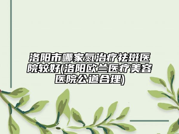 洛阳市哪家氮治疗祛斑医院较好(洛阳欧兰医疗美容医院公道合理)