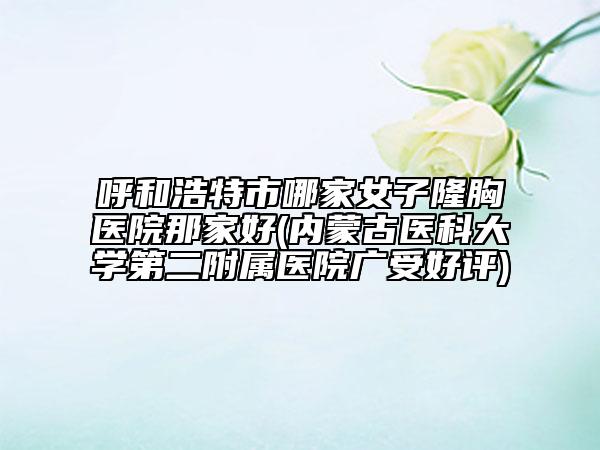 呼和浩特市哪家女子隆胸医院那家好(内蒙古医科大学第二附属医院广受好评)