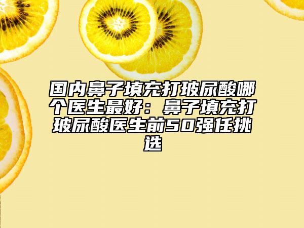国内鼻子填充打玻尿酸哪个医生最好：鼻子填充打玻尿酸医生前50强任挑选