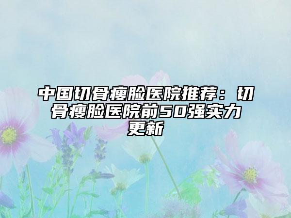 中国切骨瘦脸医院推荐：切骨瘦脸医院前50强实力更新