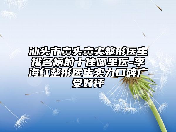 汕头市鼻头鼻尖整形医生排名榜前十佳哪里医-李海红整形医生实力口碑广受好评