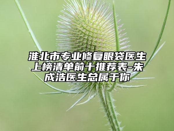 淮北市专业修复眼袋医生上榜清单前十推荐表-朱成浩医生总属于你