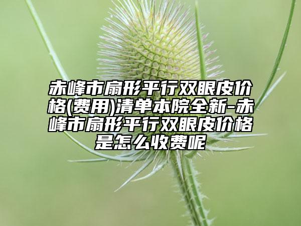 赤峰市扇形平行双眼皮价格(费用)清单本院全新-赤峰市扇形平行双眼皮价格是怎么收费呢