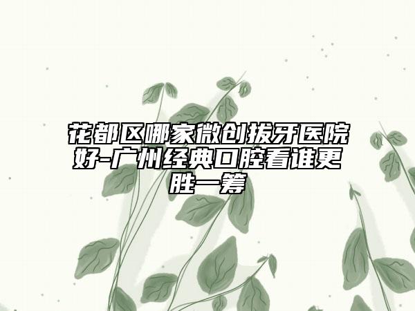 花都区哪家微创拔牙医院好-广州经典口腔看谁更胜一筹