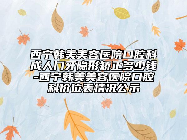 西宁韩美美容医院口腔科成人门牙隐形矫正多少钱-西宁韩美美容医院口腔科价位表情况公示