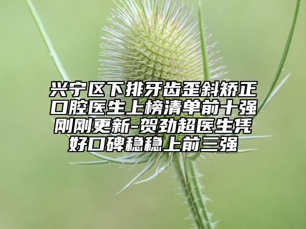 兴宁区下排牙齿歪斜矫正口腔医生上榜清单前十强刚刚更新-贺劲超医生凭好口碑稳稳上前三强