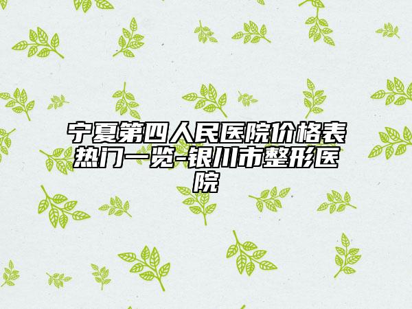 宁夏第四人民医院价格表热门一览-银川市整形医院