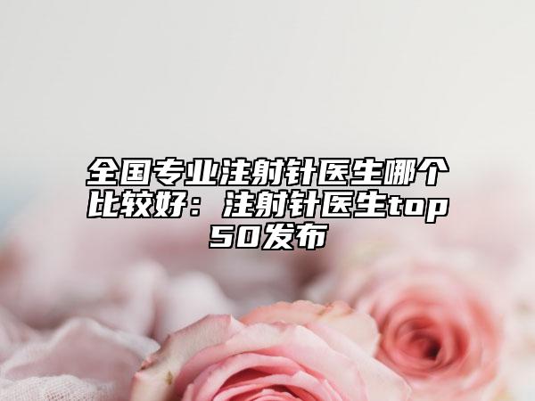 全国专业注射针医生哪个比较好：注射针医生top50发布