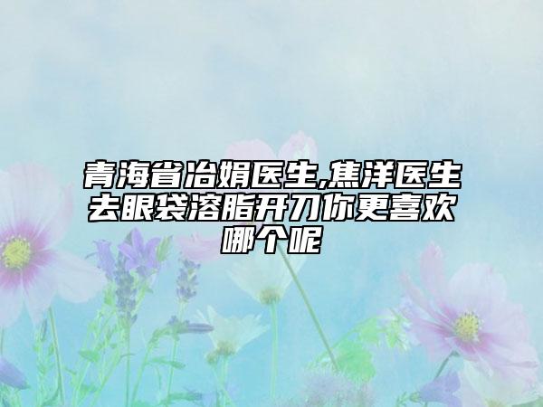 青海省冶娟医生,焦洋医生去眼袋溶脂开刀你更喜欢哪个呢