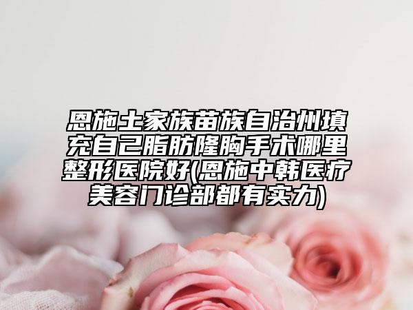 恩施土家族苗族自治州填充自己脂肪隆胸手术哪里整形医院好(恩施中韩医疗美容门诊部都有实力)