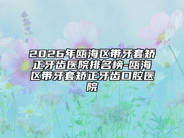 2026年瓯海区带牙套矫正牙齿医院排名榜-瓯海区带牙套矫正牙齿口腔医院