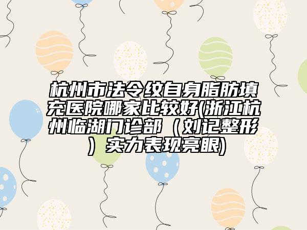 杭州市法令纹自身脂肪填充医院哪家比较好(浙江杭州临湖门诊部（刘记整形）实力表现亮眼)