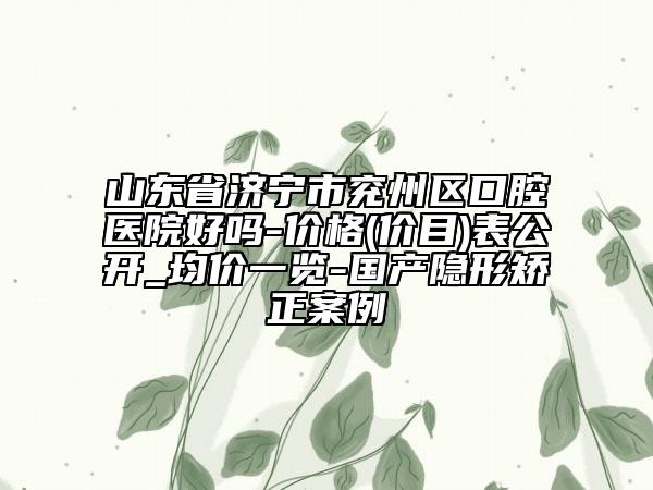 山东省济宁市兖州区口腔医院好吗-价格(价目)表公开_均价一览-国产隐形矫正案例