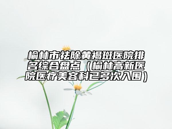 榆林市祛除黄褐斑医院排名综合盘点（榆林高新医院医疗美容科已多次入围）