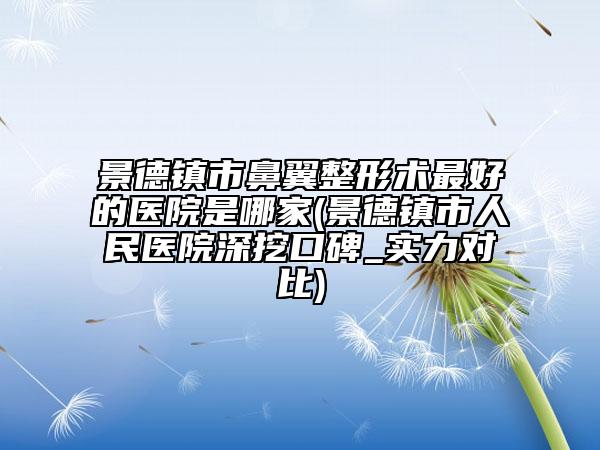 景德镇市鼻翼整形术最好的医院是哪家(景德镇市人民医院深挖口碑_实力对比)