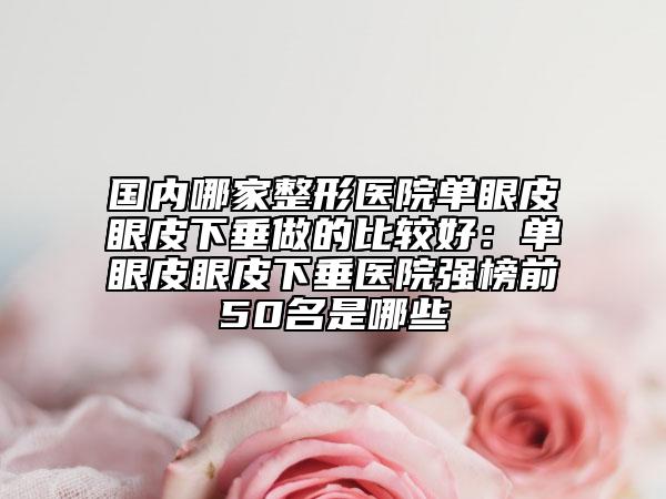 国内哪家整形医院单眼皮眼皮下垂做的比较好：单眼皮眼皮下垂医院强榜前50名是哪些