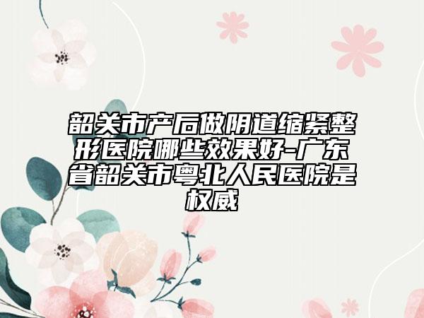 韶关市产后做阴道缩紧整形医院哪些效果好-广东省韶关市粤北人民医院是权威
