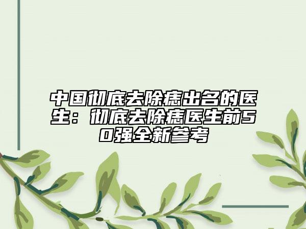 中国彻底去除痣出名的医生：彻底去除痣医生前50强全新参考