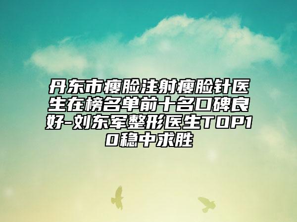 丹东市瘦脸注射瘦脸针医生在榜名单前十名口碑良好-刘东军整形医生TOP10稳中求胜
