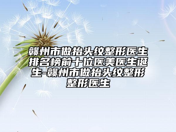 赣州市做抬头纹整形医生排名榜前十位医美医生诞生-赣州市做抬头纹整形整形医生