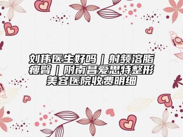 刘伟医生好吗｜射频溶脂瘦臀｜附南昌爱思特整形美容医院收费明细