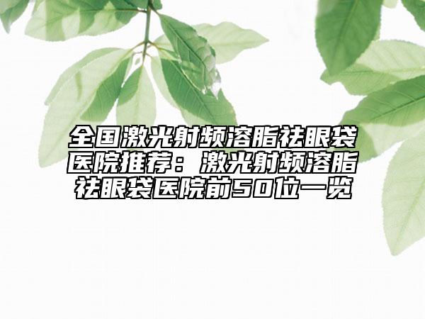 全国激光射频溶脂祛眼袋医院推荐：激光射频溶脂祛眼袋医院前50位一览