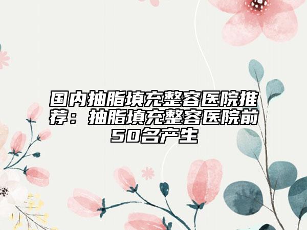 国内抽脂填充整容医院推荐：抽脂填充整容医院前50名产生
