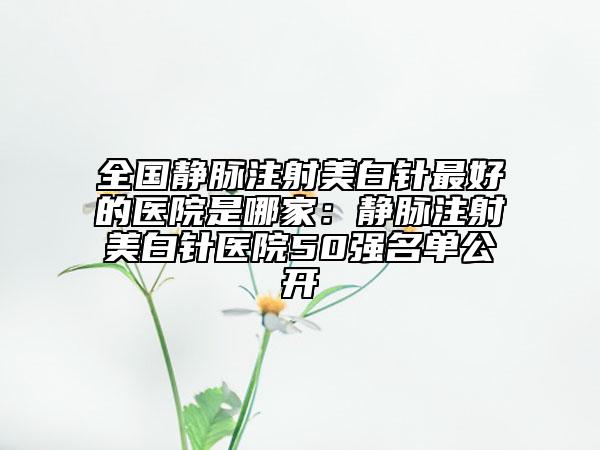 全国静脉注射美白针最好的医院是哪家:静脉注射美白针医院50强名单公开