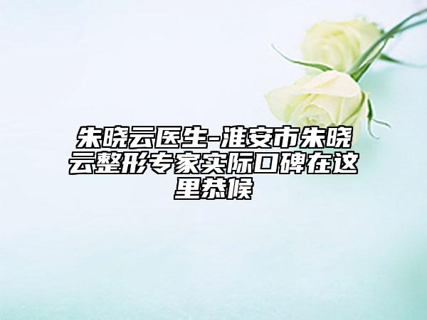 朱晓云医生-淮安市朱晓云整形专家实际口碑在这里恭候