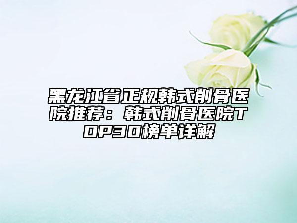 黑龙江省正规韩式削骨医院推荐：韩式削骨医院TOP30榜单详解