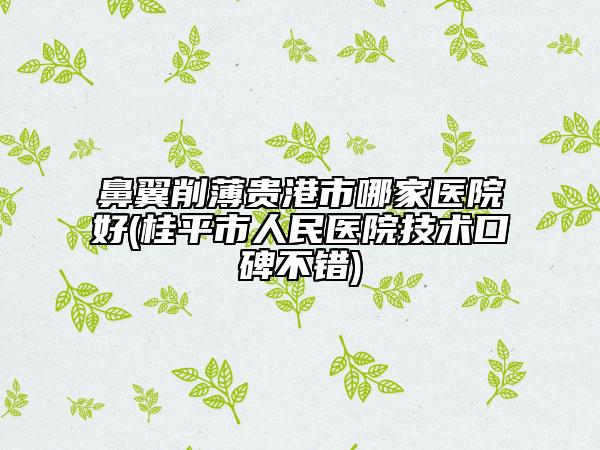 鼻翼削薄贵港市哪家医院好(桂平市人民医院技术口碑不错)