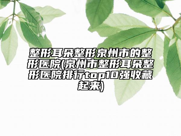 整形耳朵整形泉州市的整形医院(泉州市整形耳朵整形医院排行top10强收藏起来)
