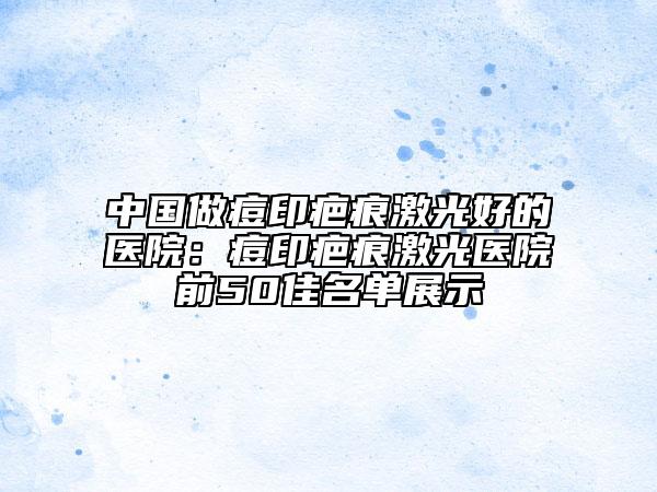 中国做痘印疤痕激光好的医院：痘印疤痕激光医院前50佳名单展示