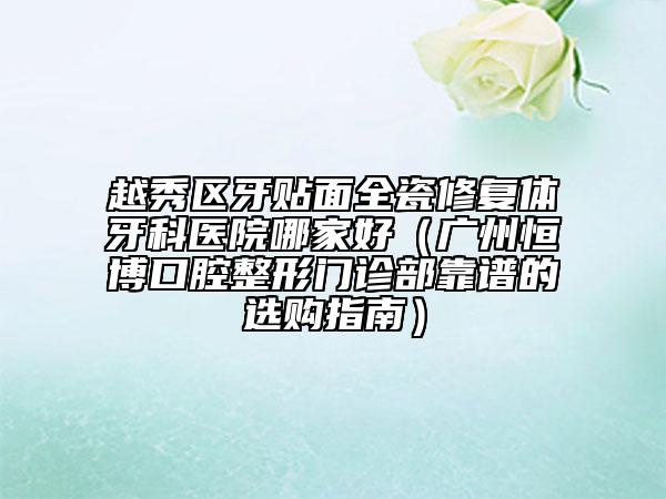 越秀区牙贴面全瓷修复体牙科医院哪家好（广州恒博口腔整形门诊部靠谱的选购指南）