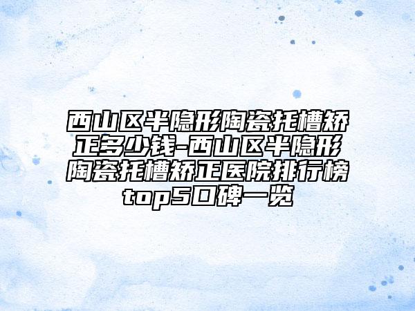 西山区半隐形陶瓷托槽矫正多少钱-西山区半隐形陶瓷托槽矫正医院排行榜top5口碑一览