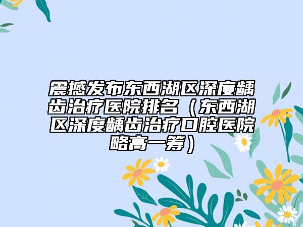 震撼发布东西湖区深度龋齿治疗医院排名（东西湖区深度龋齿治疗口腔医院略高一筹）