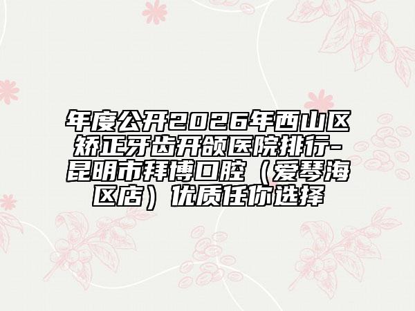 年度公开2026年西山区矫正牙齿开颌医院排行-昆明市拜博口腔（爱琴海区店）优质任你选择