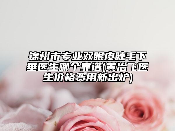 锦州市专业双眼皮睫毛下垂医生哪个靠谱(黄冶飞医生价格费用新出炉)