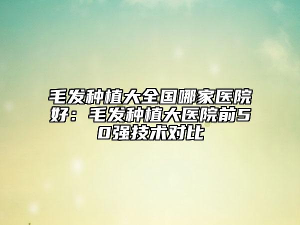 毛发种植大全国哪家医院好：毛发种植大医院前50强技术对比