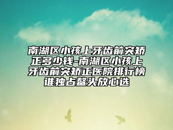 南湖区小孩上牙齿前突矫正多少钱-南湖区小孩上牙齿前突矫正医院排行榜谁独占鳌头放心选