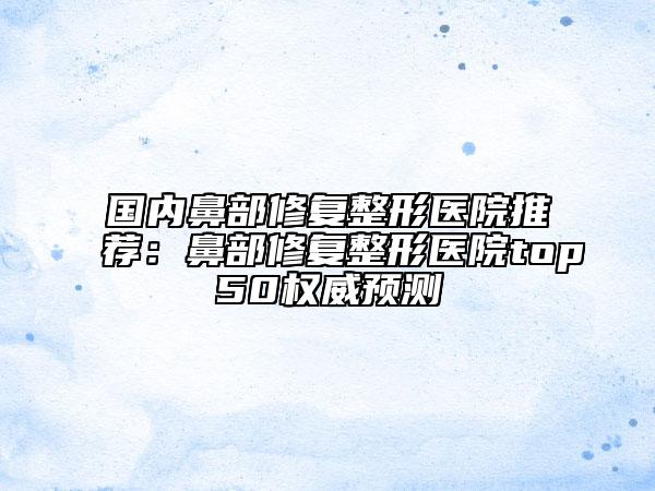 国内鼻部修复整形医院推荐：鼻部修复整形医院top50权威预测