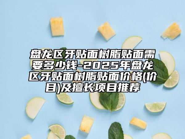 盘龙区牙贴面树脂贴面需要多少钱-2025年盘龙区牙贴面树脂贴面价格(价目)及擅长项目推荐