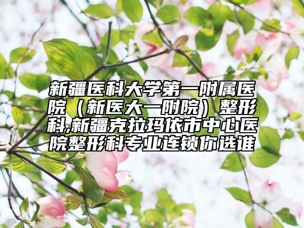 新疆医科大学第一附属医院（新医大一附院）整形科,新疆克拉玛依市中心医院整形科专业连锁你选谁