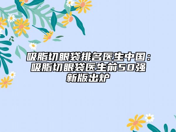 吸脂切眼袋排名医生中国：吸脂切眼袋医生前50强新版出炉