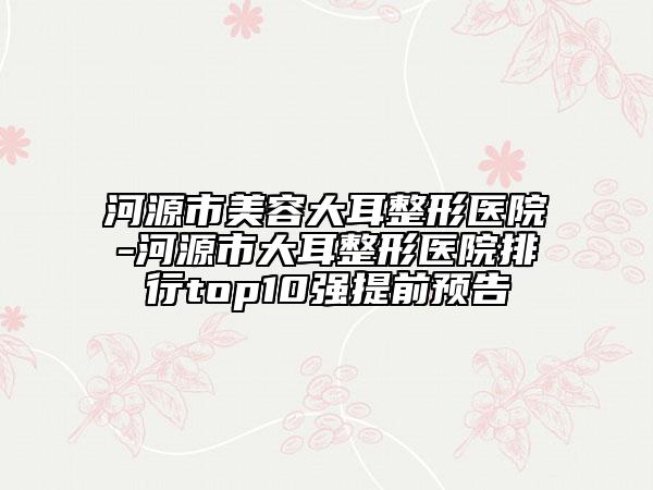 河源市美容大耳整形医院-河源市大耳整形医院排行top10强提前预告
