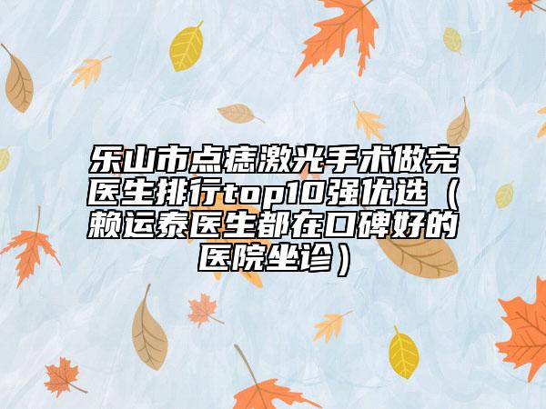 乐山市点痣激光手术做完医生排行top10强优选（赖运泰医生都在口碑好的医院坐诊）