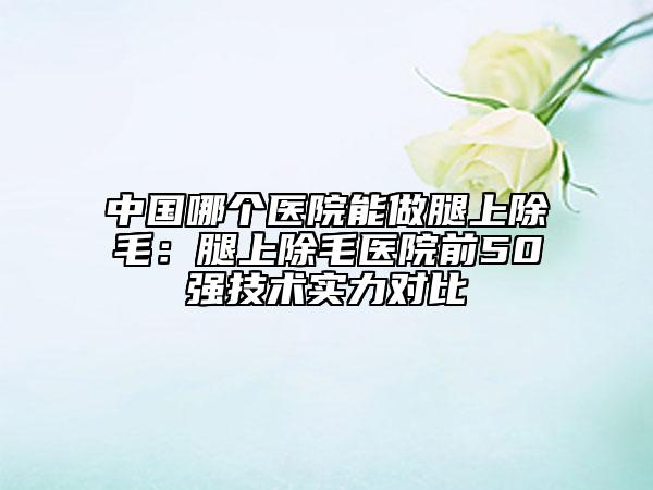 中国哪个医院能做腿上除毛：腿上除毛医院前50强技术实力对比