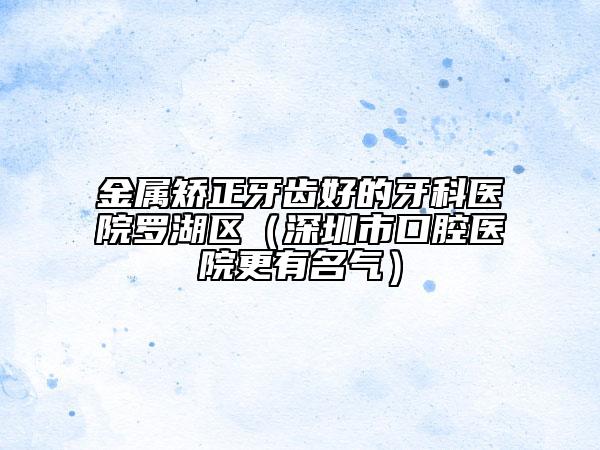 金属矫正牙齿好的牙科医院罗湖区（深圳市口腔医院更有名气）