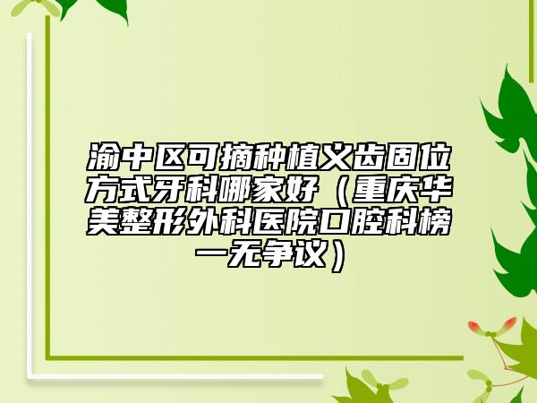 渝中区可摘种植义齿固位方式牙科哪家好（重庆华美整形外科医院口腔科榜一无争议）