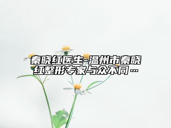 秦晓红医生-温州市秦晓红整形专家与众不同…